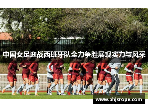 中国女足迎战西班牙队全力争胜展现实力与风采
